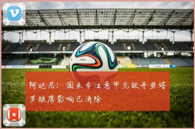 阿达尼:国米专注意甲无敌手劳塔罗缺席影响已消除