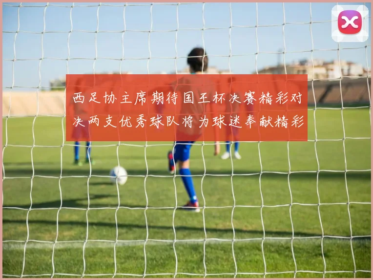 西足协主席期待国王杯决赛精彩对决两支优秀球队将为球迷奉献精彩比赛