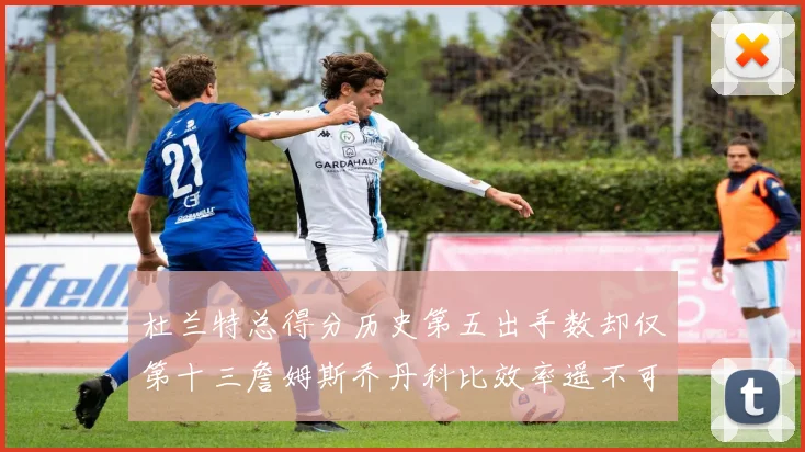 杜兰特总得分历史第五出手数却仅第十三詹姆斯乔丹科比效率遥不可及