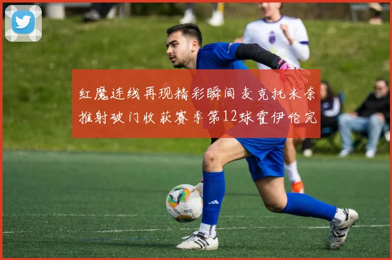 红魔连线再现精彩瞬间麦克托米奈推射破门收获赛季第12球霍伊伦完美助攻