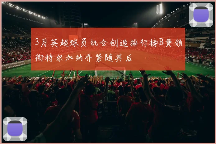 3月英超球员机会创造排行榜B费领衔特尔加纳乔紧随其后
