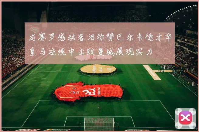 龙赛罗感动落泪称赞巴尔韦德才华皇马逆境中击败曼城展现实力