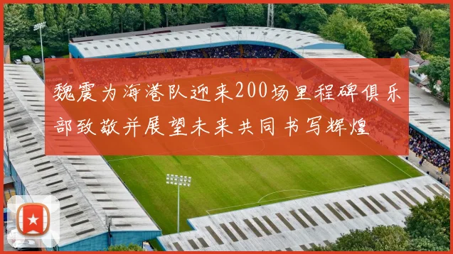 魏震为海港队迎来200场里程碑俱乐部致敬并展望未来共同书写辉煌
