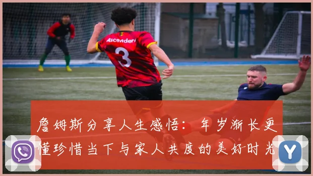 詹姆斯分享人生感悟：年岁渐长更懂珍惜当下与家人共度的美好时光