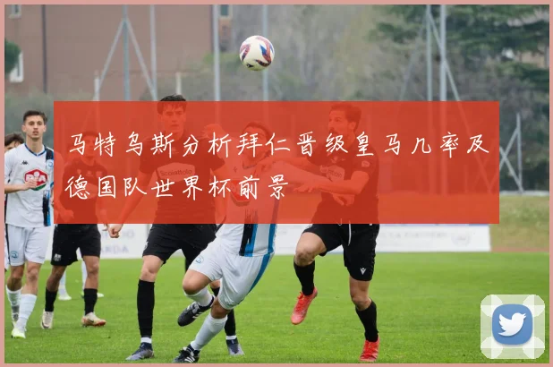 马特乌斯分析拜仁晋级皇马几率及德国队世界杯前景