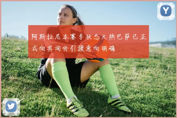 阿斯拉尼本赛季状态火热巴萨已正式向其询价引援意向明确
