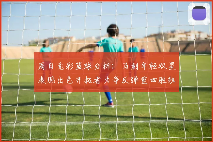 周日竞彩篮球分析：马刺年轻双星表现出色开拓者力争反弹重回胜轨