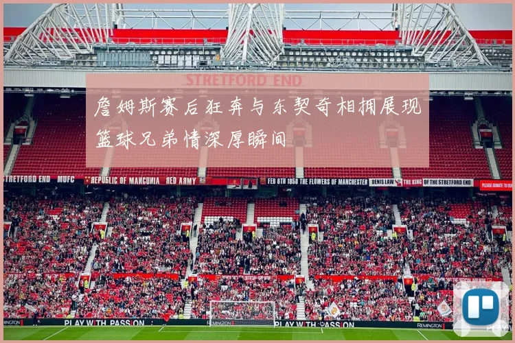 詹姆斯赛后狂奔与东契奇相拥展现篮球兄弟情深厚瞬间