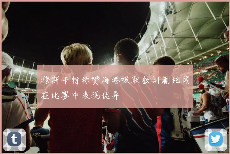 穆斯卡特称赞海港吸取教训蒯纪闻在比赛中表现优异