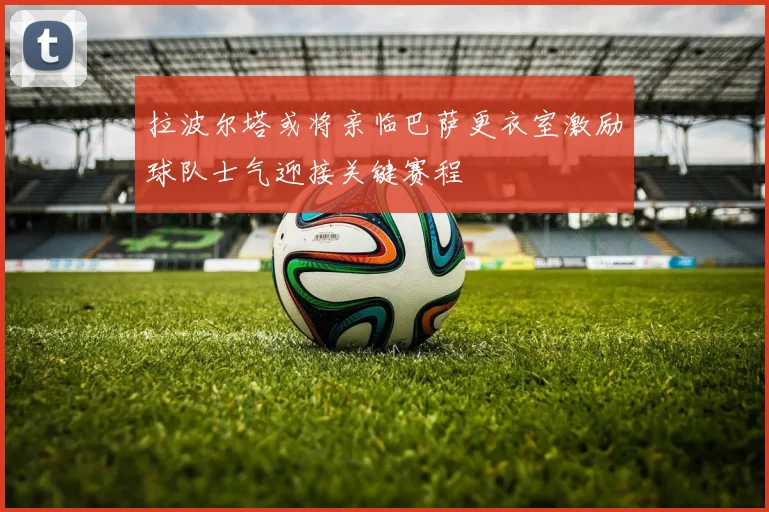 拉波尔塔或将亲临巴萨更衣室激励球队士气迎接关键赛程