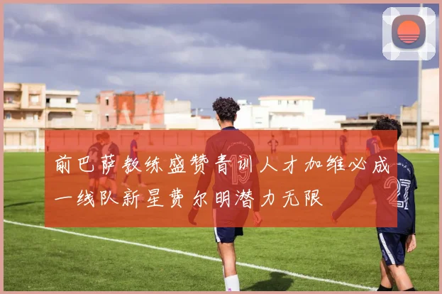 前巴萨教练盛赞青训人才加维必成一线队新星费尔明潜力无限