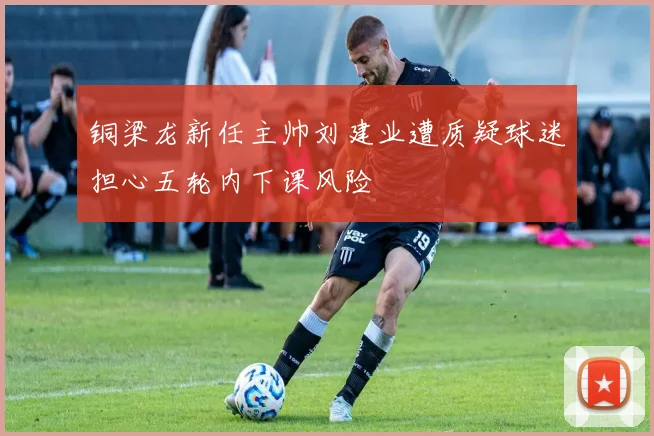 铜梁龙新任主帅刘建业遭质疑球迷担心五轮内下课风险