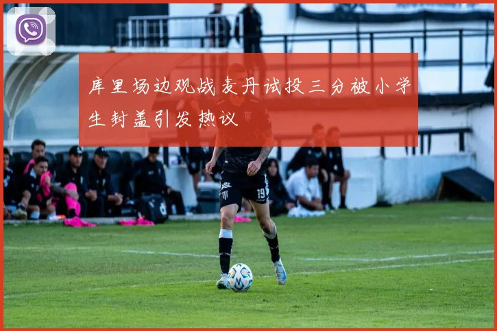 库里场边观战麦丹试投三分被小学生封盖引发热议