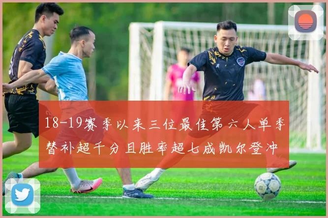 18-19赛季以来三位最佳第六人单季替补超千分且胜率超七成凯尔登冲击新高