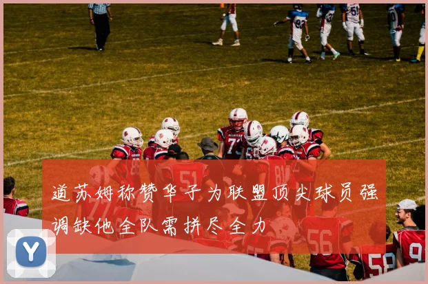 道苏姆称赞华子为联盟顶尖球员强调缺他全队需拼尽全力