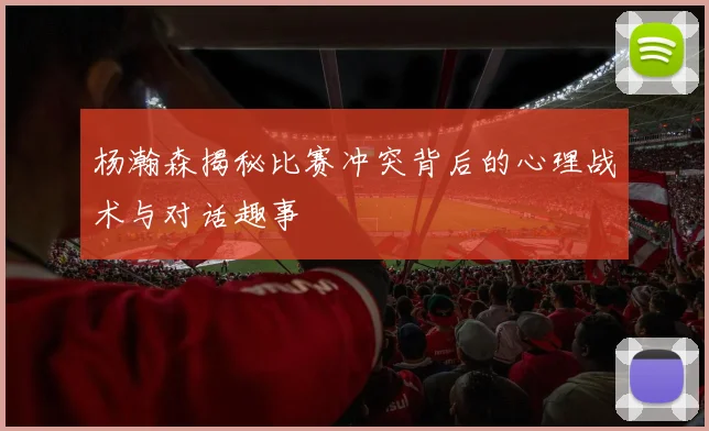 杨瀚森揭秘比赛冲突背后的心理战术与对话趣事