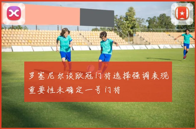 罗塞尼尔谈欧冠门将选择强调表现重要性未确定一号门将