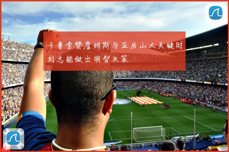 卡鲁索赞詹姆斯与亚历山大关键时刻总能做出明智决策