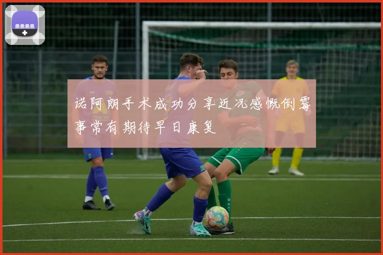 诺阿朗手术成功分享近况感慨倒霉事常有期待早日康复