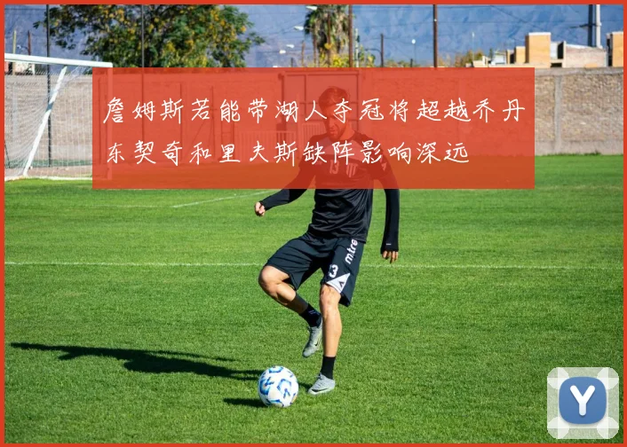 詹姆斯若能带湖人夺冠将超越乔丹东契奇和里夫斯缺阵影响深远