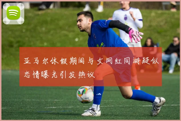 亚马尔休假期间与女网红同游疑似恋情曝光引发热议