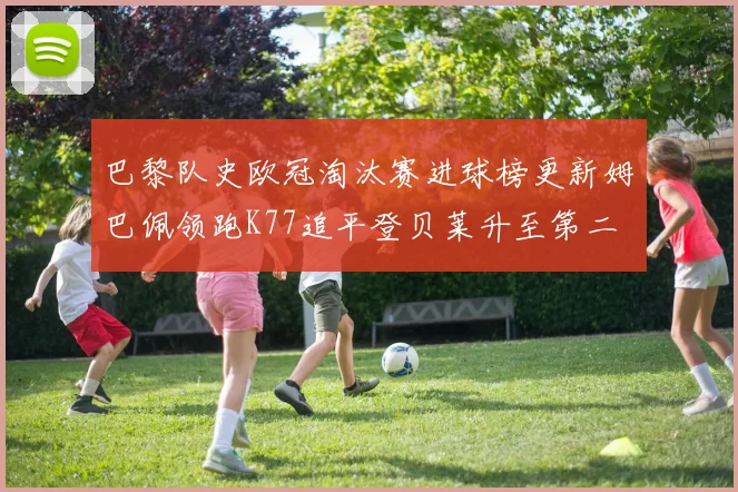 巴黎队史欧冠淘汰赛进球榜更新姆巴佩领跑K77追平登贝莱升至第二