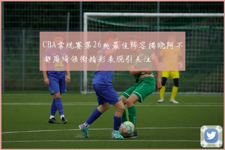 CBA常规赛第26轮最佳阵容揭晓阿不都周琦领衔精彩表现引关注