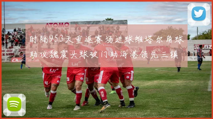 时隔953天重返赛场进球维塔尔角球助攻魏震头球破门助海港领先三镇