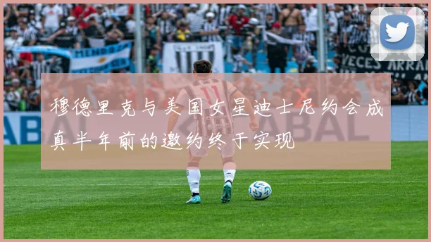 穆德里克与美国女星迪士尼约会成真半年前的邀约终于实现