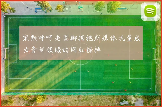 宋凯呼吁老国脚拥抱新媒体流量成为青训领域的网红榜样
