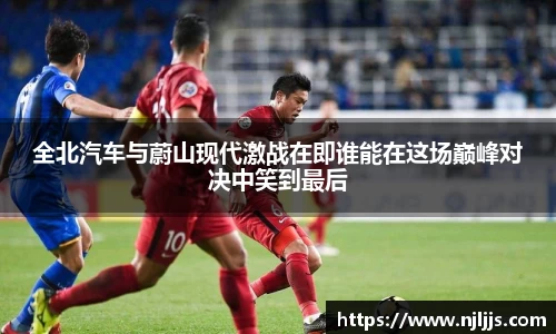 全北汽车与蔚山现代激战在即谁能在这场巅峰对决中笑到最后